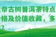 迷帝古樹普洱茶特點、價格及價值收藏，多少錢？