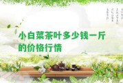 小白菜茶葉多少錢一斤的價(jià)格行情