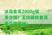 冰島金瓜2000g裝多少錢？王珍藏和普洱茶價格揭秘！