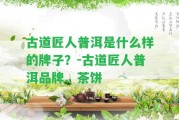 古道匠人普洱是什么樣的牌子？-古道匠人普洱品牌、茶餅