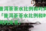 普洱茶茶水比例和時(shí)間「普洱茶茶水比例和時(shí)間的關(guān)系」