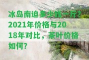 冰島南迫多少錢一斤？2021年價格與2018年對比，茶葉價格怎樣？