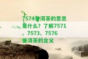 7574普洱茶的意思是什么？熟悉7571、7573、7576普洱茶的含義