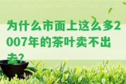 為什么市面上這么多2007年的茶葉賣不出去？