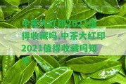 中茶大紅印2021值得收藏嗎,中茶大紅印2021值得收藏嗎知乎