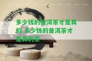 多少錢(qián)的普洱茶才是真的 多少錢(qián)的普洱茶才是真的茶