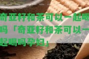 奇亞籽和茶可以一起喝嗎「奇亞籽和茶可以一起喝嗎孕婦」