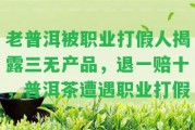 老普洱被職業(yè)打假人揭露三無(wú)產(chǎn)品，退一賠十，普洱茶遭遇職業(yè)打假