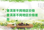 普洱茶不同地區(qū)價(jià)格 普洱茶不同地區(qū)價(jià)格差異