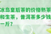 冰島皇后茶的價格熟茶和生茶，普洱茶多少錢一斤？