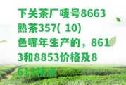 下關茶廠嘜號8663熟茶357( 10)色哪年生產(chǎn)的，8613和8853價格及8613特點