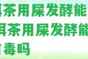 普洱茶用屎發(fā)酵能喝嗎,普洱茶用屎發(fā)酵能喝嗎有毒嗎