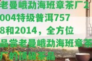 老曼峨勐海班章茶廠2004特級普洱7578和2014，全方位品嘗老曼峨勐海班章茶廠的頂級茶品