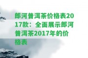 郎河普洱茶價格表2017款：全面展示郎河普洱茶2017年的價格表