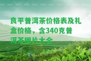 良平普洱茶價格表及禮盒價格，含340克普洱茶圖片大全