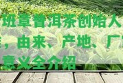 老班章普洱茶創(chuàng)始人是誰(shuí)，由來(lái)、產(chǎn)地、廠家、意義全介紹