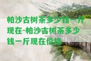 帕沙古樹茶多少錢一斤現在-帕沙古樹茶多少錢一斤現在價格