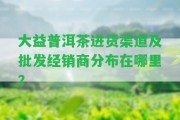 大益普洱茶進貨渠道及批發(fā)經(jīng)銷商分布在哪里？