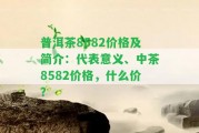 普洱茶8582價(jià)格及簡介：代表意義、中茶8582價(jià)格，什么價(jià)？