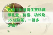 云南古樹普洱生茶珍藏版禮盒，價格、功效及357g熟茶，一餅多少錢？