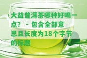 大益普洱茶哪種好喝一點(diǎn)？ - 包含全部意思且長度為18個字節(jié)的標(biāo)題