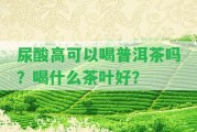 尿酸高可以喝普洱茶嗎？喝什么茶葉好？