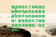 普洱茶放久了有味道還能喝嗎？怎樣解決普洱茶存放不當(dāng)?shù)碾s味和霉味？普洱茶放久了味道淡甚至不存在香味，這正常嗎？