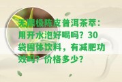 無限極陳皮普洱茶萃：用開水泡好喝嗎？30袋固體飲料，有減肥功效嗎？價格多少？