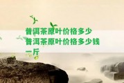 普洱茶原葉價(jià)格多少 普洱茶原葉價(jià)格多少錢一斤