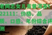 老同志女兒青普洱茶t22111：價(jià)格、品質(zhì)、口感、年份綜合評(píng)測(cè)