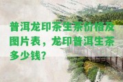 普洱龍印茶生茶價格及圖片表，龍印普洱生茶多少錢？