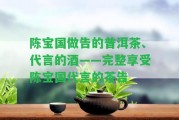 陳寶國做告的普洱茶、代言的酒——完整享受陳寶國代言的茶告