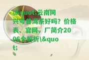 \"云南同興號(hào)普洱茶好嗎？?jī)r(jià)格表、官網(wǎng)、廠簡(jiǎn)介2006全解析\"