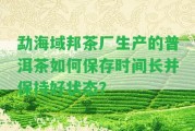 勐海域邦茶廠生產(chǎn)的普洱茶怎樣保存時間長并保持好狀態(tài)？