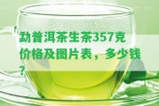 勐普洱茶生茶357克價格及圖片表，多少錢？