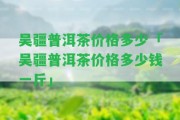 吳疆普洱茶價(jià)格多少「吳疆普洱茶價(jià)格多少錢(qián)一斤」