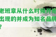 老班章從什么時(shí)候開(kāi)始出現(xiàn)的并成為知名品牌？