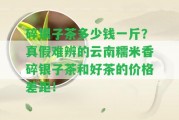 碎銀子茶多少錢一斤？真假難辨的云南糯米香碎銀子茶和好茶的價(jià)格差距！