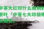 中茶大紅印什么級別的茶葉「中茶七大印級哪款最貴」