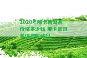 2020年那卡普洱茶價(jià)格多少錢-那卡普洱茶值得收藏嗎