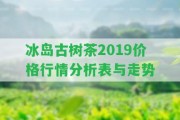 冰島古樹茶2019價格行情分析表與走勢