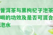 普洱茶與黑枸杞子泡茶喝的功效及是不是可混合泡水