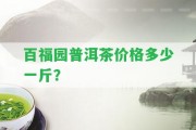 百福園普洱茶價格多少一斤？