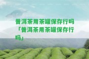 普洱茶用茶罐保存行嗎「普洱茶用茶罐保存行嗎」