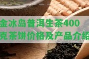 金冰島普洱生茶400克茶餅價(jià)格及產(chǎn)品介紹