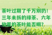 茶葉過期了千萬別扔！三年未拆的綠茶、六年放置的茶葉能否喝？