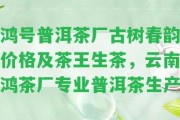 鴻號普洱茶廠古樹春韻價格及茶王生茶，云南鴻茶廠專業(yè)普洱茶生產(chǎn)