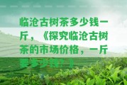 臨滄古樹茶多少錢一斤，《探究臨滄古樹茶的市場(chǎng)價(jià)格，一斤要多少錢？》