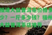 福建大益普洱茶價格多少？一斤多少錢？福州大益普洱茶店推薦