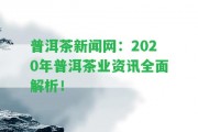 普洱茶新聞網(wǎng)：2020年普洱茶業(yè)資訊全面解析！